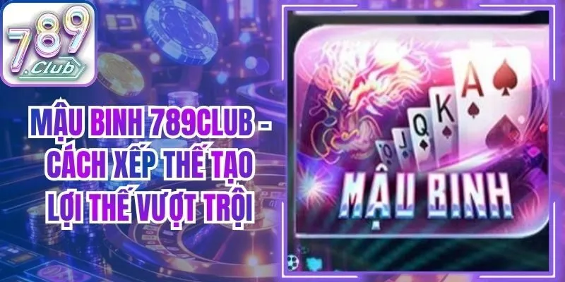 Mậu Binh 789Club - Cách Xếp Thế Tạo Lợi Thế Vượt Trội