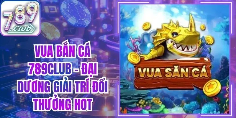 Vua Bắn Cá 789Club - Đại Dương Giải Trí Đổi Thưởng Hot